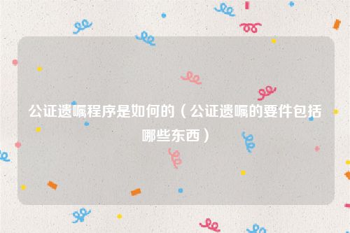 公证遗嘱程序是如何的（公证遗嘱的要件包括哪些东西）