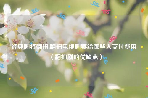 经典剧将翻拍,翻拍电视剧要给哪些人支付费用（翻拍剧的优缺点）