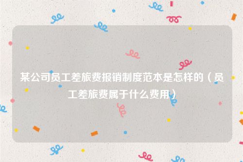 某公司员工差旅费报销制度范本是怎样的（员工差旅费属于什么费用）