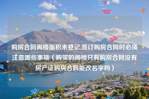 购房合同阁楼面积未登记,签订购房合同时必须注意哪些事项（购买的阁楼只有购房合同没有房产证购房合同能改名字吗）