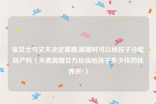 张女士与丈夫决定离婚,离婚时可以给孩子分配财产吗（夫妻离婚女方应该给孩子多少钱的抚养费?）