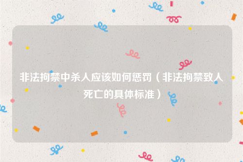 非法拘禁中杀人应该如何惩罚（非法拘禁致人死亡的具体标准）