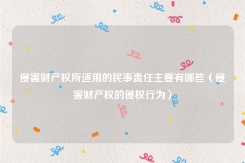 侵害财产权所适用的民事责任主要有哪些（侵害财产权的侵权行为）