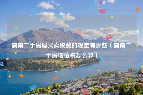 湖南二手房屋买卖税费的规定有哪些（湖南二手房增值税怎么算）