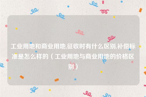 工业用地和商业用地,征收时有什么区别,补偿标准是怎么样的（工业用地与商业用地的价格区别）