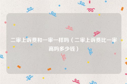 二审上诉费和一审一样吗（二审上诉费比一审高吗多少钱）