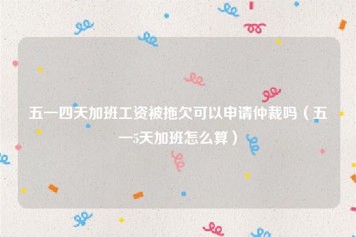 五一四天加班工资被拖欠可以申请仲裁吗（五一5天加班怎么算）