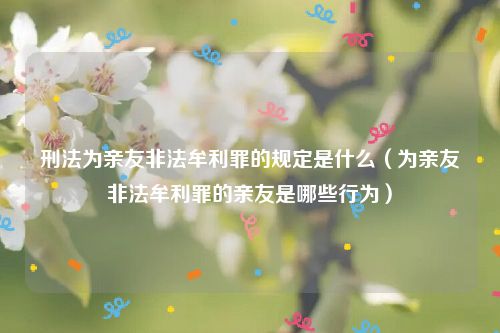 刑法为亲友非法牟利罪的规定是什么（为亲友非法牟利罪的亲友是哪些行为）