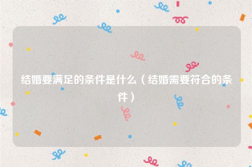 结婚要满足的条件是什么（结婚需要符合的条件）