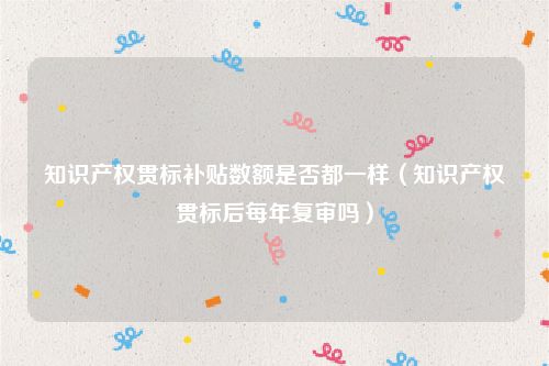 知识产权贯标补贴数额是否都一样（知识产权贯标后每年复审吗）