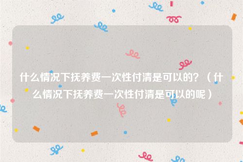 什么情况下抚养费一次性付清是可以的？（什么情况下抚养费一次性付清是可以的呢）