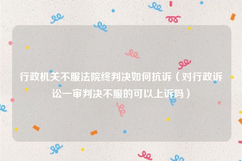 行政机关不服法院终判决如何抗诉（对行政诉讼一审判决不服的可以上诉吗）