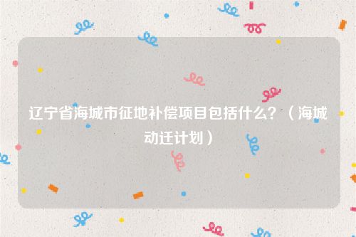辽宁省海城市征地补偿项目包括什么？（海城动迁计划）