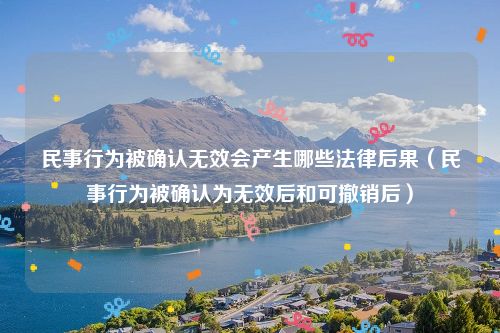 民事行为被确认无效会产生哪些法律后果（民事行为被确认为无效后和可撤销后）