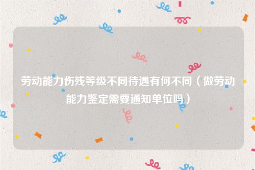 劳动能力伤残等级不同待遇有何不同（做劳动能力鉴定需要通知单位吗）