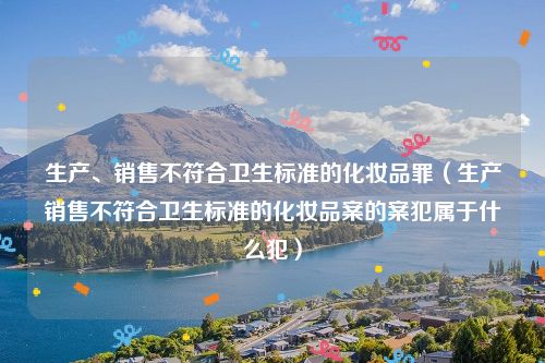 生产、销售不符合卫生标准的化妆品罪（生产销售不符合卫生标准的化妆品案的案犯属于什么犯）