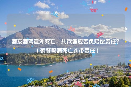 酒友酒驾意外死亡，共饮者应否负赔偿责任？（聚餐喝酒死亡连带责任）