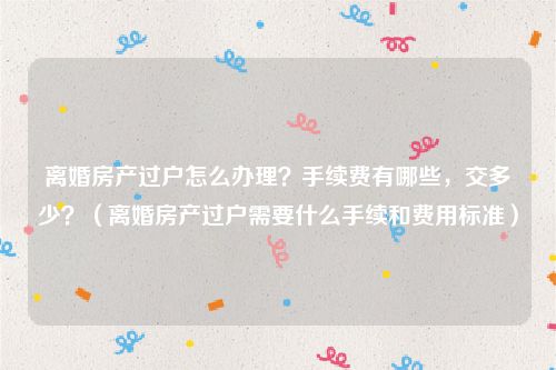 离婚房产过户怎么办理？手续费有哪些，交多少？（离婚房产过户需要什么手续和费用标准）