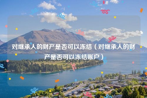 对继承人的财产是否可以冻结（对继承人的财产是否可以冻结账户）