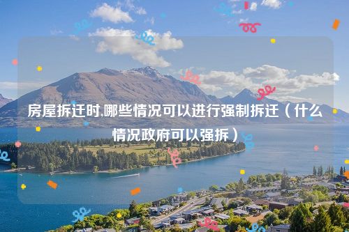 房屋拆迁时,哪些情况可以进行强制拆迁（什么情况政府可以强拆）