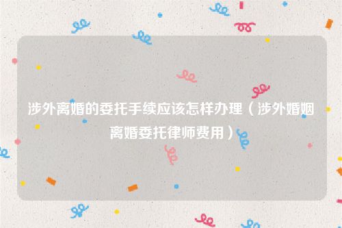 涉外离婚的委托手续应该怎样办理（涉外婚姻离婚委托律师费用）