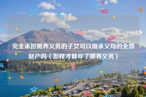 完全承担赡养义务的子女可以继承父母的全部财产吗（怎样才算尽了赡养义务）