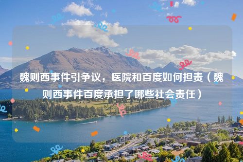 魏则西事件引争议，医院和百度如何担责（魏则西事件百度承担了哪些社会责任）