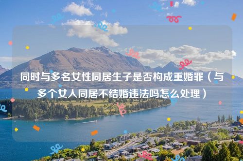 同时与多名女性同居生子是否构成重婚罪（与多个女人同居不结婚违法吗怎么处理）