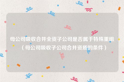母公司吸收合并全资子公司是否属于特殊重组（母公司吸收子公司合并资质的条件）