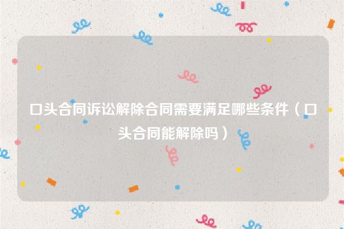 口头合同诉讼解除合同需要满足哪些条件（口头合同能解除吗）