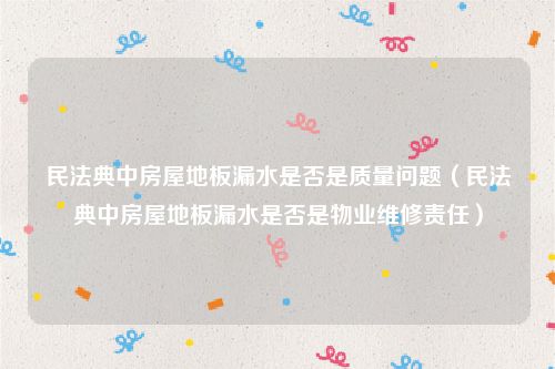 民法典中房屋地板漏水是否是质量问题（民法典中房屋地板漏水是否是物业维修责任）