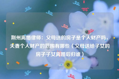 荆州离婚律师：父母送的房子是个人财产吗，夫妻个人财产的范围有哪些（父母送给子女的房子子女离婚后归谁）