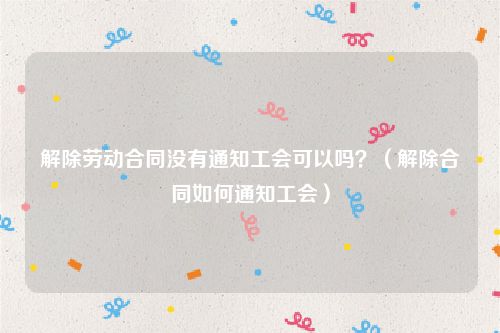 解除劳动合同没有通知工会可以吗？（解除合同如何通知工会）