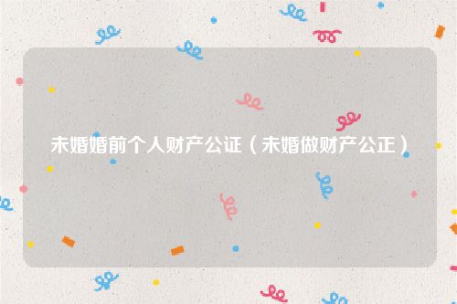 未婚婚前个人财产公证（未婚做财产公正）