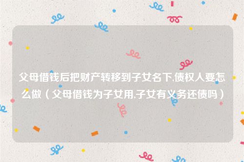 父母借钱后把财产转移到子女名下,债权人要怎么做（父母借钱为子女用,子女有义务还债吗）