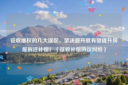 征收维权的几大误区，坚决避开就有望提升房屋拆迁补偿！（征收补偿协议纠纷）