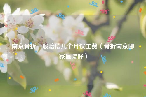 南京骨折一般赔偿几个月误工费（骨折南京哪家医院好）