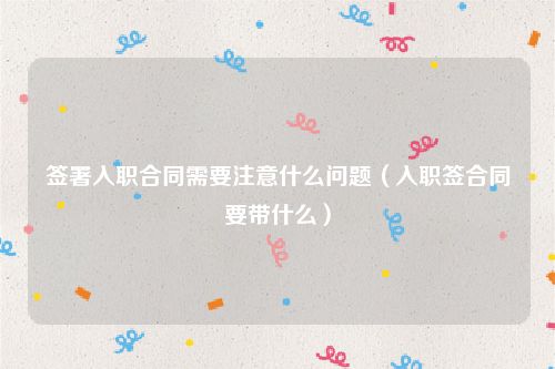 签署入职合同需要注意什么问题（入职签合同要带什么）