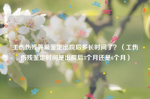 工伤伤残等级鉴定出院后多长时间了？（工伤伤残鉴定时间是出院后3个月还是6个月）