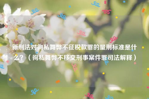 新刑法对徇私舞弊不征税款罪的量刑标准是什么？（徇私舞弊不移交刑事案件罪司法解释）