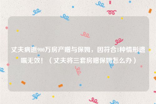 丈夫病逝900万房产赠与保姆，因符合1种情形遗嘱无效！（丈夫将三套房赠保姆怎么办）