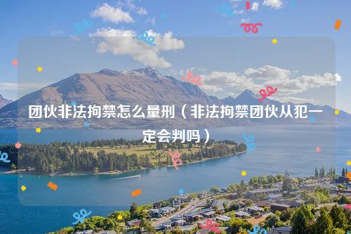 团伙非法拘禁怎么量刑（非法拘禁团伙从犯一定会判吗）