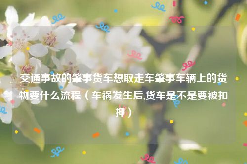 交通事故的肇事货车想取走车肇事车辆上的货物要什么流程（车祸发生后,货车是不是要被扣押）