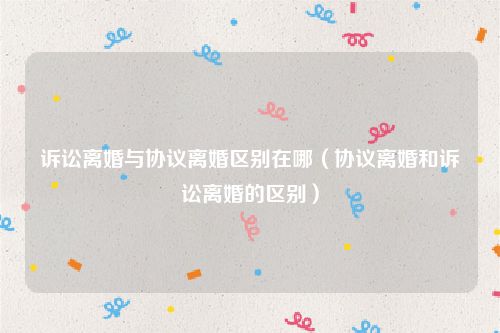 诉讼离婚与协议离婚区别在哪（协议离婚和诉讼离婚的区别）