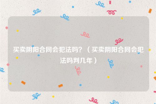 买卖阴阳合同会犯法吗？（买卖阴阳合同会犯法吗判几年）