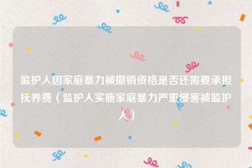 监护人因家庭暴力被撤销资格是否还需要承担抚养费（监护人实施家庭暴力严重侵害被监护人）