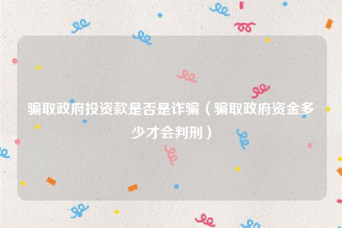 骗取政府投资款是否是诈骗（骗取政府资金多少才会判刑）