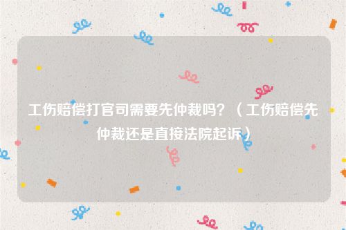工伤赔偿打官司需要先仲裁吗？（工伤赔偿先仲裁还是直接法院起诉）