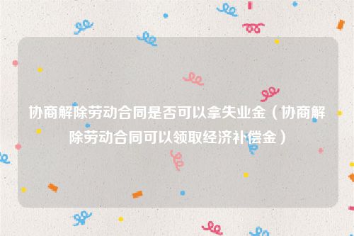 协商解除劳动合同是否可以拿失业金（协商解除劳动合同可以领取经济补偿金）