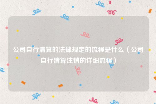 公司自行清算的法律规定的流程是什么（公司自行清算注销的详细流程）